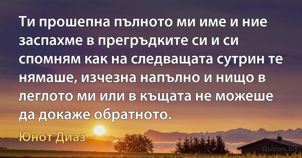 Ти прошепна пълното ми име и ние заспахме в прегръдките си и си спомням как на следващата сутрин те нямаше, изчезна напълно и нищо в леглото ми или в къщата не можеше да докаже обратното. (Юнот Диаз)