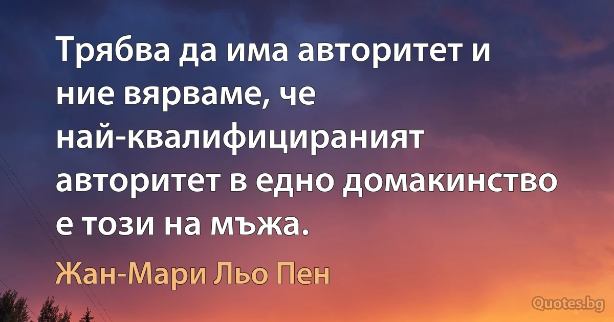 Трябва да има авторитет и ние вярваме, че най-квалифицираният авторитет в едно домакинство е този на мъжа. (Жан-Мари Льо Пен)