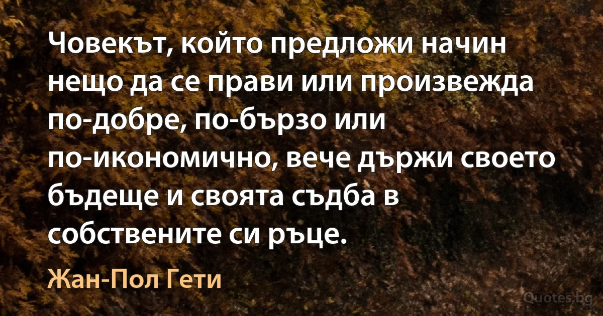 Човекът, който предложи начин нещо да се прави или произвежда по-добре, по-бързо или по-икономично, вече държи своето бъдеще и своята съдба в собствените си ръце. (Жан-Пол Гети)