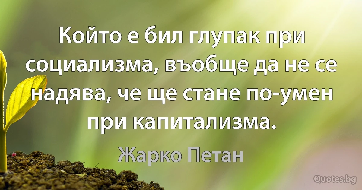 Който е бил глупак при социализма, въобще да не се надява, че ще стане по-умен при капитализма. (Жарко Петан)