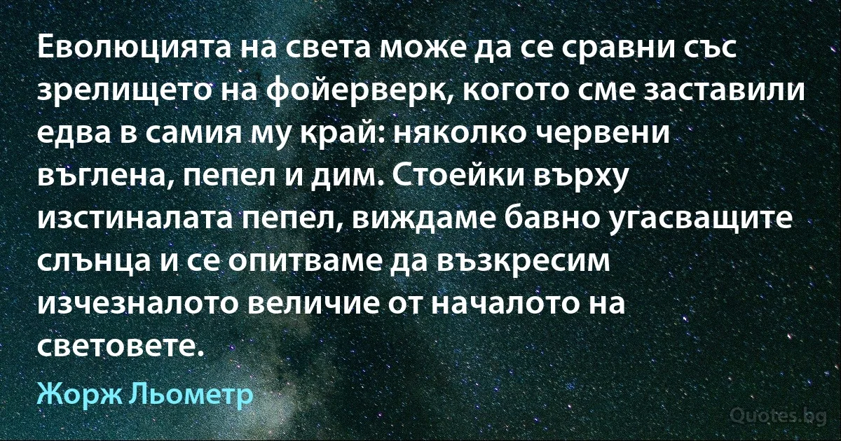 Еволюцията на света може да се сравни със зрелището на фойерверк, когото сме заставили едва в самия му край: няколко червени въглена, пепел и дим. Стоейки върху изстиналата пепел, виждаме бавно угасващите слънца и се опитваме да възкресим изчезналото величие от началото на световете. (Жорж Льометр)