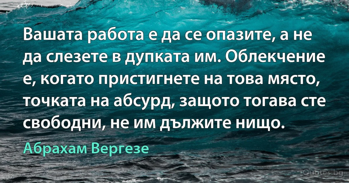 Вашата работа е да се опазите, а не да слезете в дупката им. Облекчение е, когато пристигнете на това място, точката на абсурд, защото тогава сте свободни, не им дължите нищо. (Абрахам Вергезе)