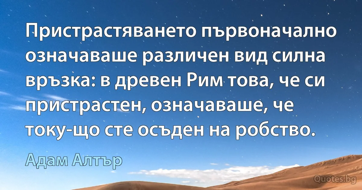 Пристрастяването първоначално означаваше различен вид силна връзка: в древен Рим това, че си пристрастен, означаваше, че току-що сте осъден на робство. (Адам Алтър)