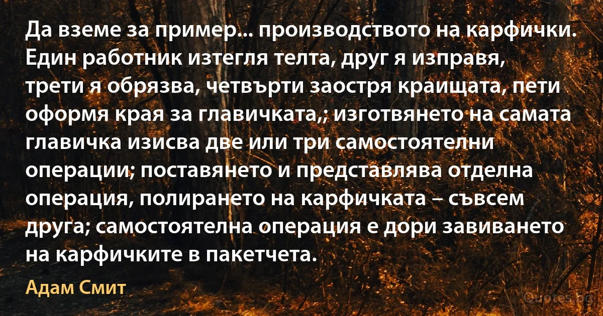 Да вземе за пример... производството на карфички. Един работник изтегля телта, друг я изправя, трети я обрязва, четвърти заостря краищата, пети оформя края за главичката,; изготвянето на самата главичка изисва две или три самостоятелни операции; поставянето и представлява отделна операция, полирането на карфичката – съвсем друга; самостоятелна операция е дори завиването на карфичките в пакетчета. (Адам Смит)