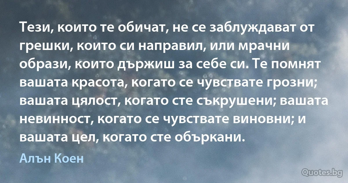 Тези, които те обичат, не се заблуждават от грешки, които си направил, или мрачни образи, които държиш за себе си. Те помнят вашата красота, когато се чувствате грозни; вашата цялост, когато сте съкрушени; вашата невинност, когато се чувствате виновни; и вашата цел, когато сте объркани. (Алън Коен)