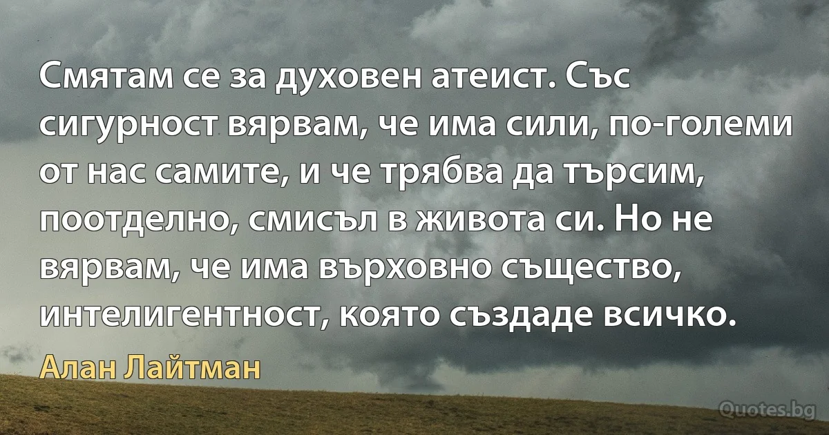 Смятам се за духовен атеист. Със сигурност вярвам, че има сили, по-големи от нас самите, и че трябва да търсим, поотделно, смисъл в живота си. Но не вярвам, че има върховно същество, интелигентност, която създаде всичко. (Алан Лайтман)