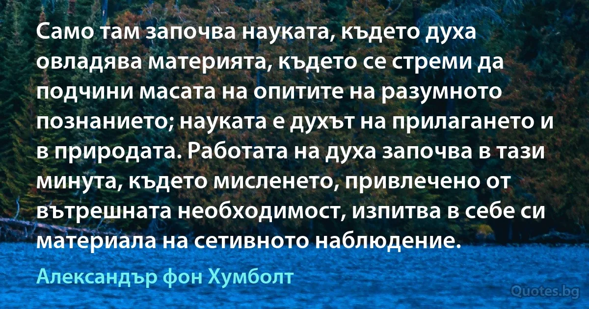 Само там започва науката, където духа овладява материята, където се стреми да подчини масата на опитите на разумното познанието; науката е духът на прилагането и в природата. Работата на духа започва в тази минута, където мисленето, привлечено от вътрешната необходимост, изпитва в себе си материала на сетивното наблюдение. (Александър фон Хумболт)