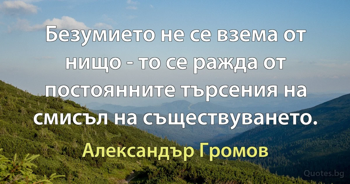 Безумието не се взема от нищо - то се ражда от постоянните търсения на смисъл на съществуването. (Александър Громов)