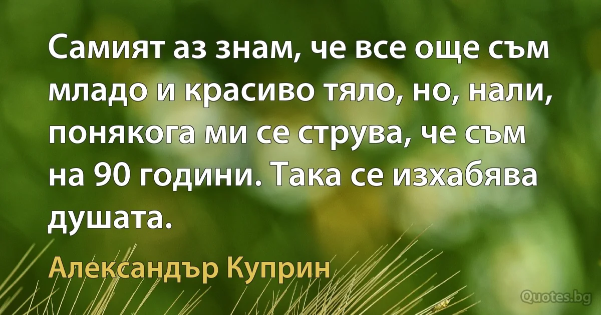 Самият аз знам, че все още съм младо и красиво тяло, но, нали, понякога ми се струва, че съм на 90 години. Така се изхабява душата. (Александър Куприн)