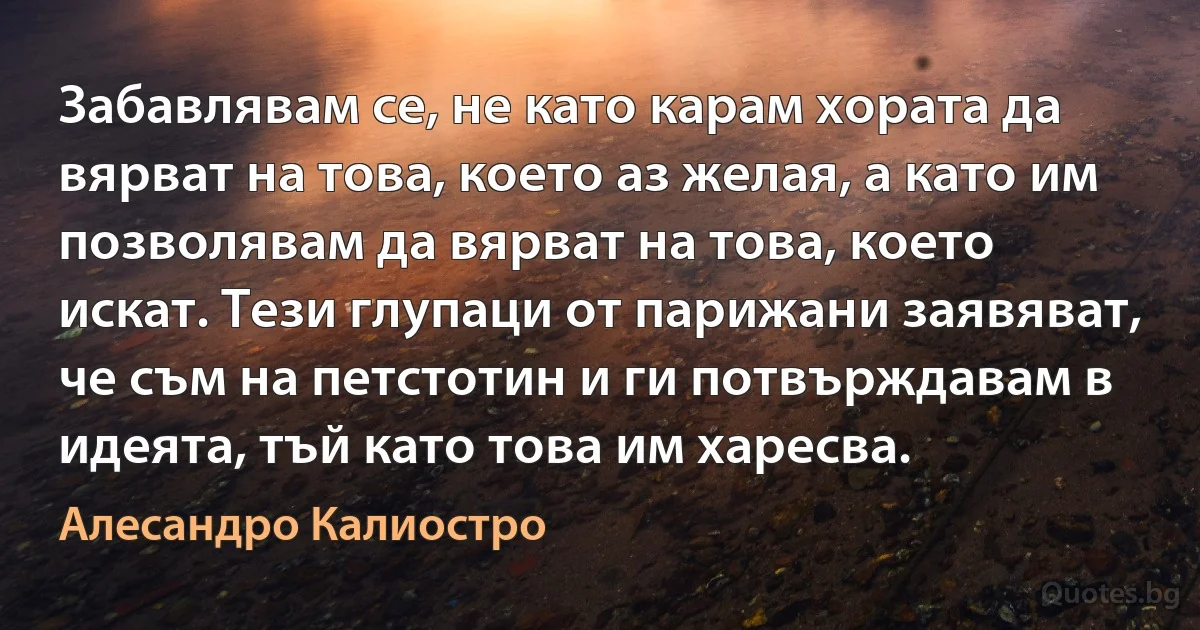 Забавлявам се, не като карам хората да вярват на това, което аз желая, а като им позволявам да вярват на това, което искат. Тези глупаци от парижани заявяват, че съм на петстотин и ги потвърждавам в идеята, тъй като това им харесва. (Алесандро Калиостро)