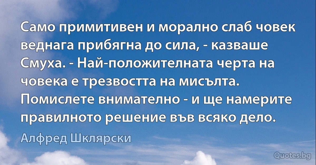 Само примитивен и морално слаб човек веднага прибягна до сила, - казваше Смуха. - Най-положителната черта на човека е трезвостта на мисълта. Помислете внимателно - и ще намерите правилното решение във всяко дело. (Алфред Шклярски)