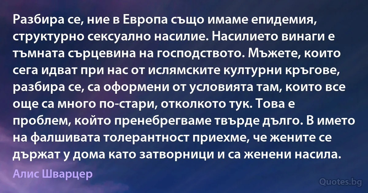 Разбира се, ние в Европа също имаме епидемия, структурно сексуално насилие. Насилието винаги е тъмната сърцевина на господството. Мъжете, които сега идват при нас от ислямските културни кръгове, разбира се, са оформени от условията там, които все още са много по-стари, отколкото тук. Това е проблем, който пренебрегваме твърде дълго. В името на фалшивата толерантност приехме, че жените се държат у дома като затворници и са женени насила. (Алис Шварцер)