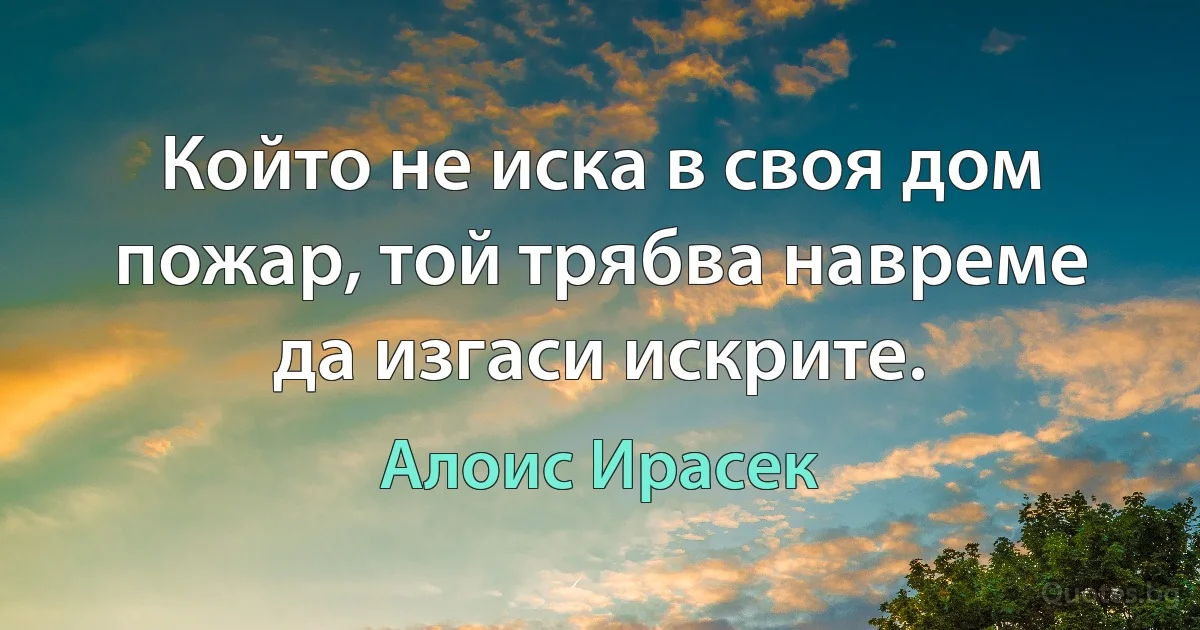 Който не иска в своя дом пожар, той трябва навреме да изгаси искрите. (Алоис Ирасек)