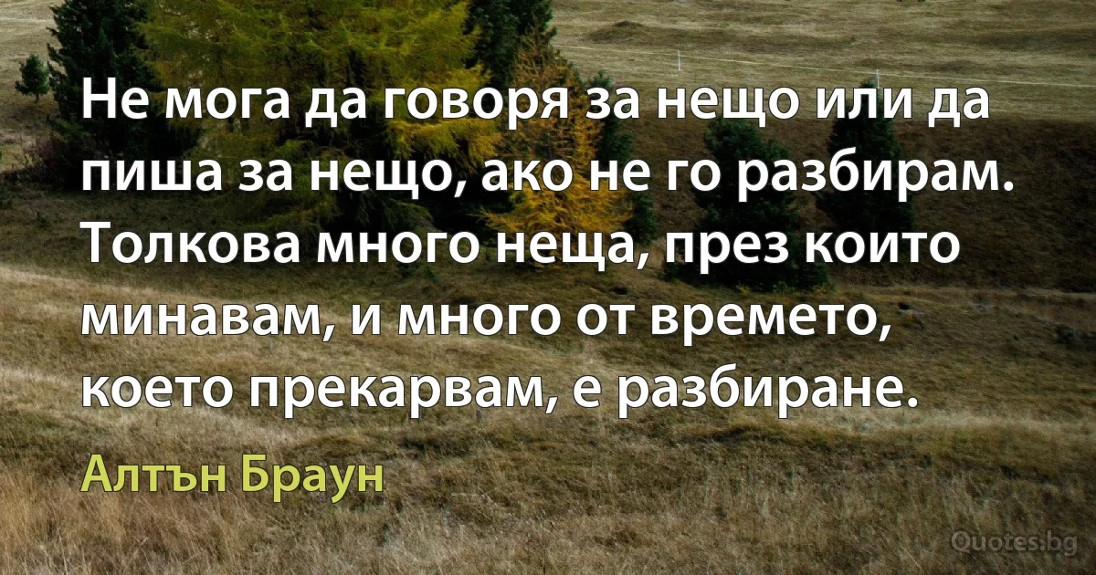 Не мога да говоря за нещо или да пиша за нещо, ако не го разбирам. Толкова много неща, през които минавам, и много от времето, което прекарвам, е разбиране. (Алтън Браун)