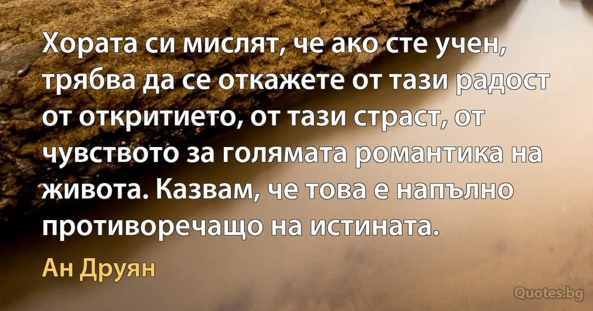 Хората си мислят, че ако сте учен, трябва да се откажете от тази радост от откритието, от тази страст, от чувството за голямата романтика на живота. Казвам, че това е напълно противоречащо на истината. (Ан Друян)