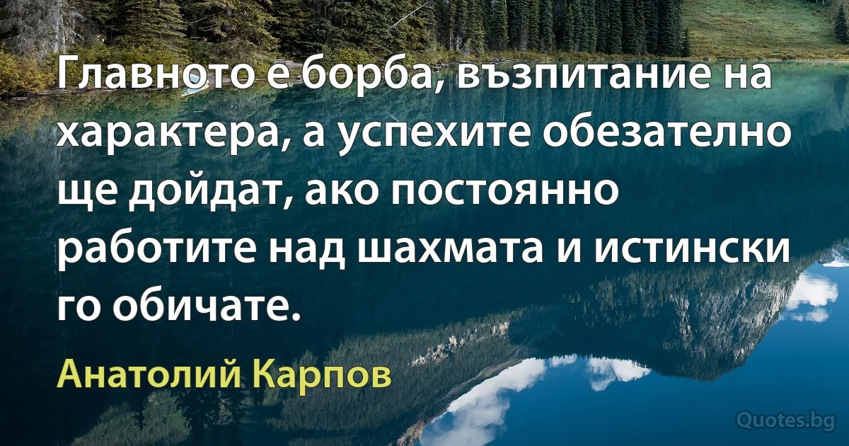 Главното е борба, възпитание на характера, а успехите обезателно ще дойдат, ако постоянно работите над шахмата и истински го обичате. (Анатолий Карпов)