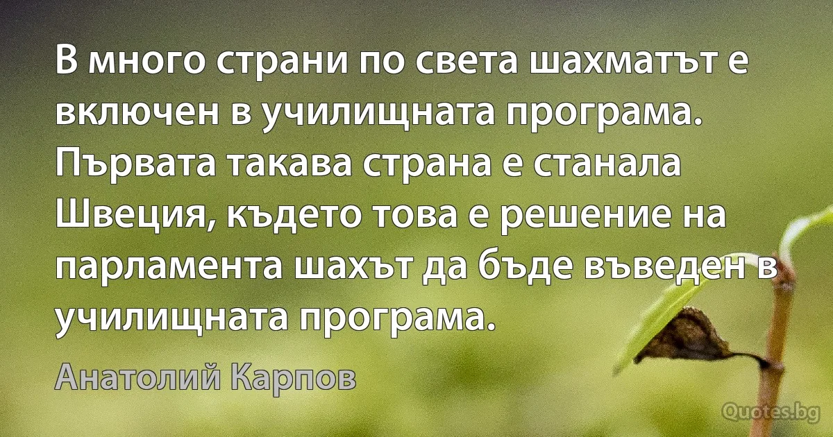 В много страни по света шахматът е включен в училищната програма. Първата такава страна е станала Швеция, където това е решение на парламента шахът да бъде въведен в училищната програма. (Анатолий Карпов)