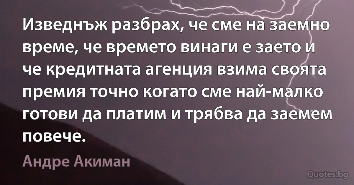 Изведнъж разбрах, че сме на заемно време, че времето винаги е заето и че кредитната агенция взима своята премия точно когато сме най-малко готови да платим и трябва да заемем повече. (Андре Акиман)