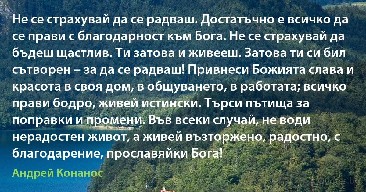 Не се страхувай да се радваш. Достатъчно е всичко да се прави с благодарност към Бога. Не се страхувай да бъдеш щастлив. Ти затова и живееш. Затова ти си бил сътворен – за да се радваш! Привнеси Божията слава и красота в своя дом, в общуването, в работата; всичко прави бодро, живей истински. Търси пътища за поправки и промени. Във всеки случай, не води нерадостен живот, а живей възторжено, радостно, с благодарение, прославяйки Бога! (Андрей Конанос)