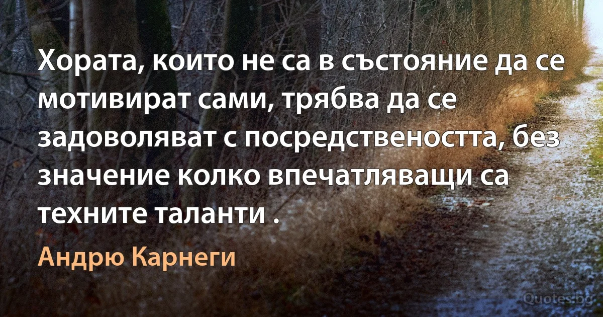 Хората, които не са в състояние да се мотивират сами, трябва да се задоволяват с посредствеността, без значение колко впечатляващи са техните таланти . (Андрю Карнеги)