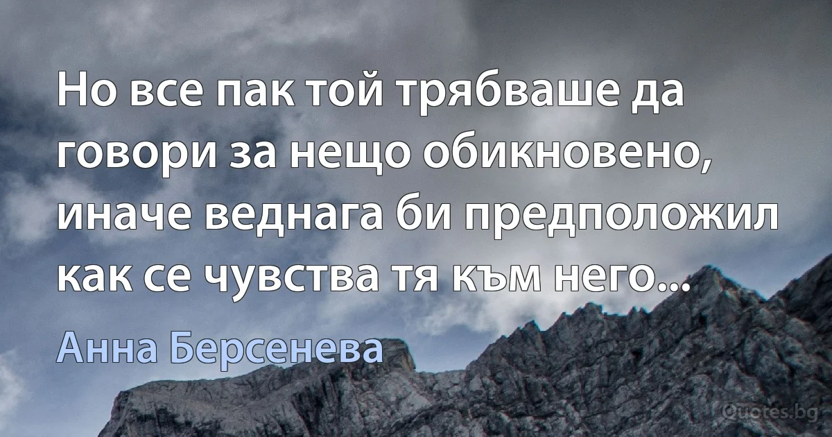 Но все пак той трябваше да говори за нещо обикновено, иначе веднага би предположил как се чувства тя към него... (Анна Берсенева)