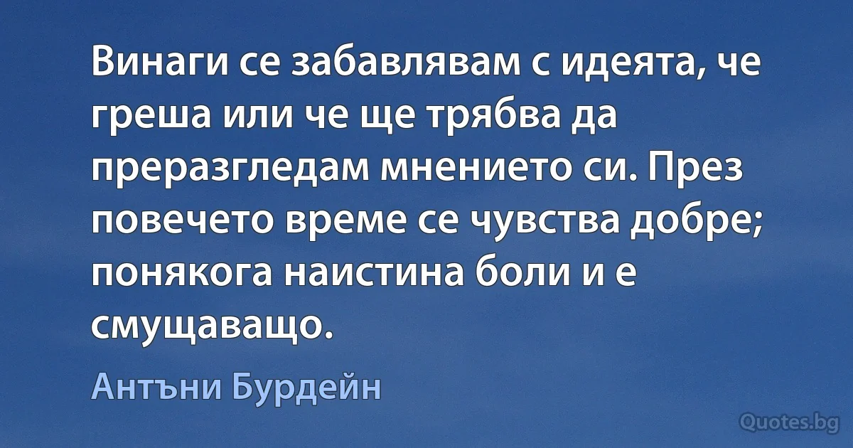 Винаги се забавлявам с идеята, че греша или че ще трябва да преразгледам мнението си. През повечето време се чувства добре; понякога наистина боли и е смущаващо. (Антъни Бурдейн)