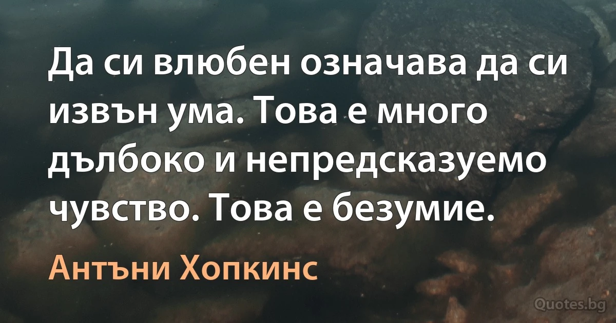 Да си влюбен означава да си извън ума. Това е много дълбоко и непредсказуемо чувство. Това е безумие. (Антъни Хопкинс)