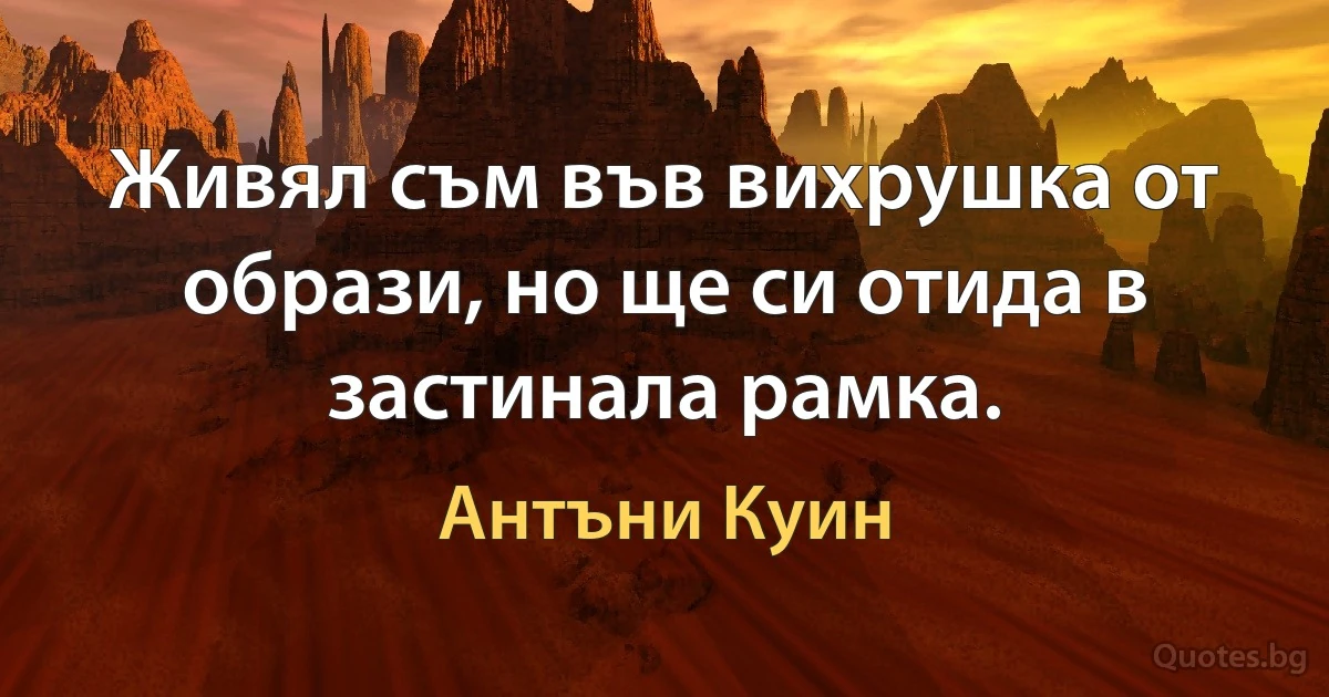 Живял съм във вихрушка от образи, но ще си отида в застинала рамка. (Антъни Куин)