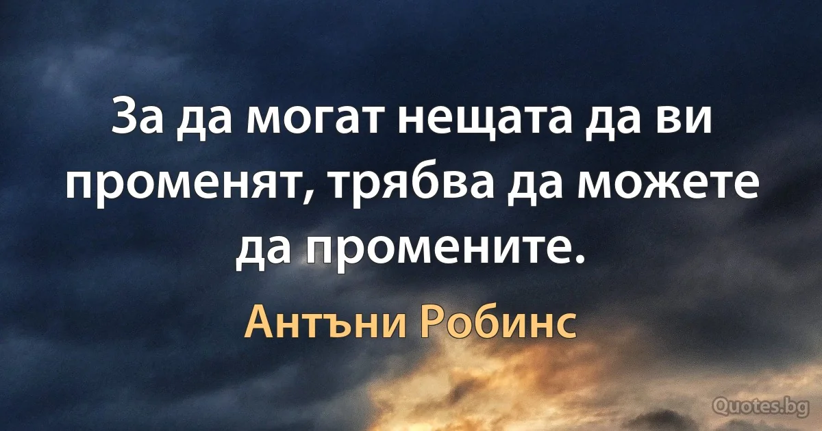 За да могат нещата да ви променят, трябва да можете да промените. (Антъни Робинс)