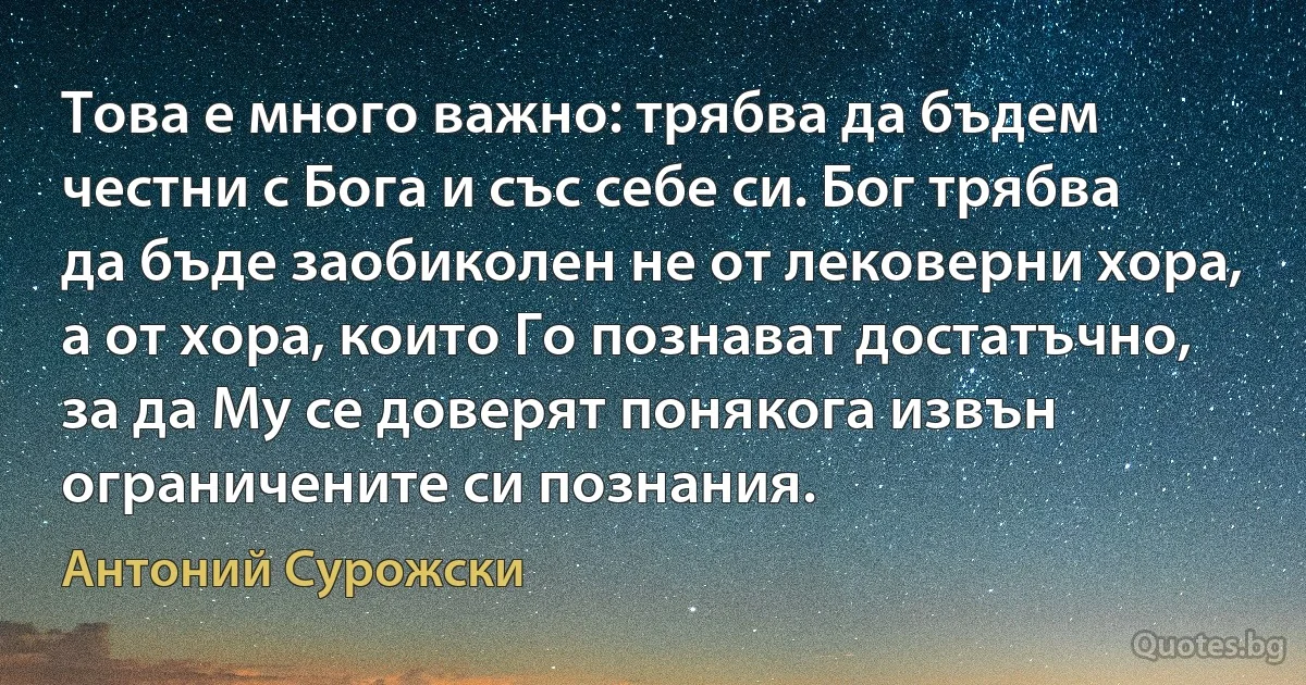 Това е много важно: трябва да бъдем честни с Бога и със себе си. Бог трябва да бъде заобиколен не от лековерни хора, а от хора, които Го познават достатъчно, за да Му се доверят понякога извън ограничените си познания. (Антоний Сурожски)