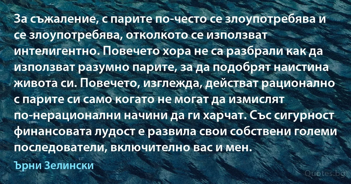 За съжаление, с парите по-често се злоупотребява и се злоупотребява, отколкото се използват интелигентно. Повечето хора не са разбрали как да използват разумно парите, за да подобрят наистина живота си. Повечето, изглежда, действат рационално с парите си само когато не могат да измислят по-нерационални начини да ги харчат. Със сигурност финансовата лудост е развила свои собствени големи последователи, включително вас и мен. (Ърни Зелински)