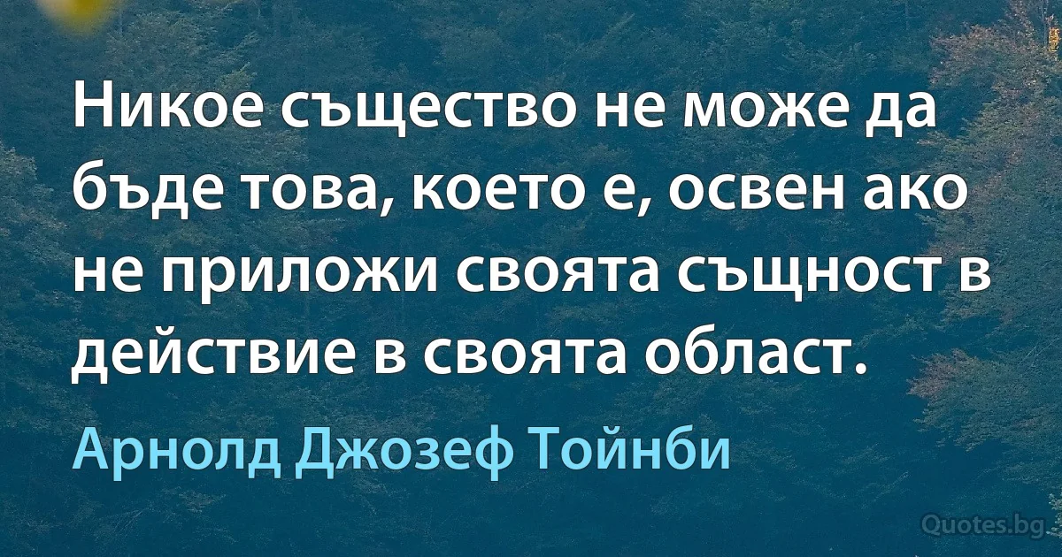 Никое същество не може да бъде това, което е, освен ако не приложи своята същност в действие в своята област. (Арнолд Джозеф Тойнби)