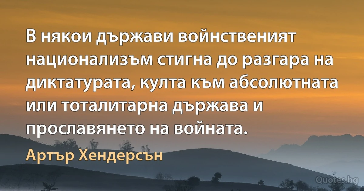 В някои държави войнственият национализъм стигна до разгара на диктатурата, култа към абсолютната или тоталитарна държава и прославянето на войната. (Артър Хендерсън)