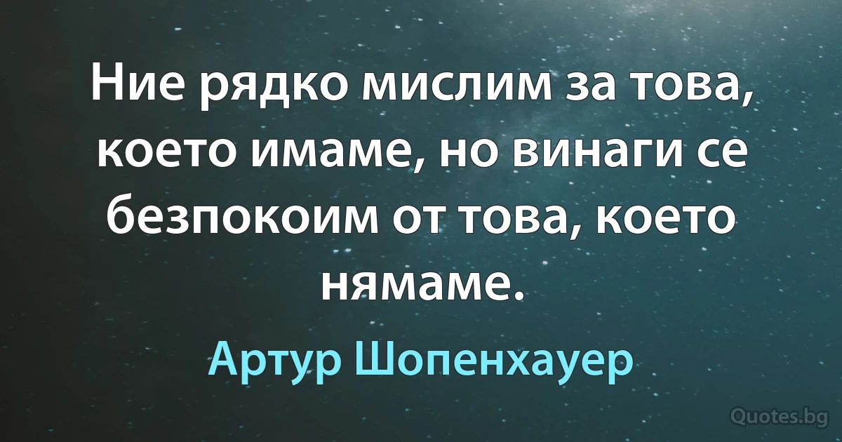 Ние рядко мислим за това, което имаме, но винаги се безпокоим от това, което нямаме. (Артур Шопенхауер)