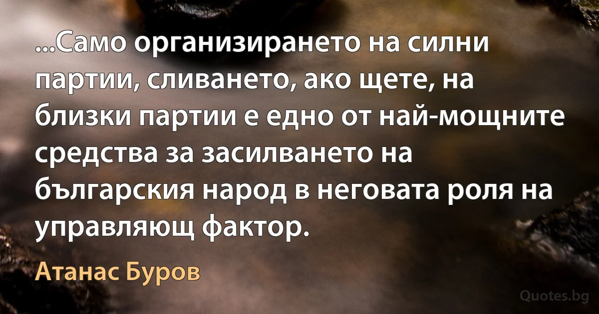 ...Само организирането на силни партии, сливането, ако щете, на близки партии е едно от най-мощните средства за засилването на българския народ в неговата роля на управляющ фактор. (Атанас Буров)