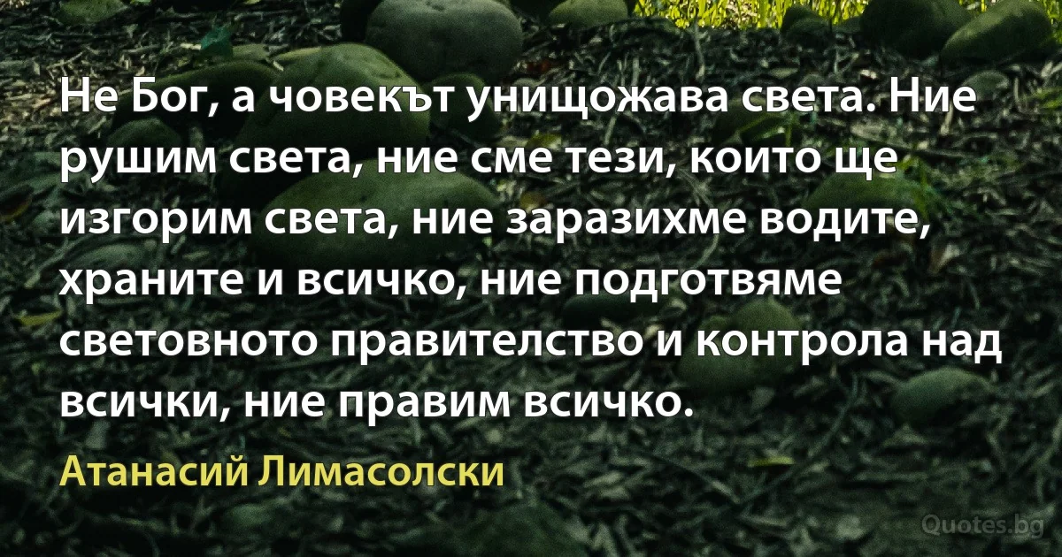 Не Бог, а човекът унищожава света. Ние рушим света, ние сме тези, които ще изгорим света, ние заразихме водите, храните и всичко, ние подготвяме световното правителство и контрола над всички, ние правим всичко. (Атанасий Лимасолски)