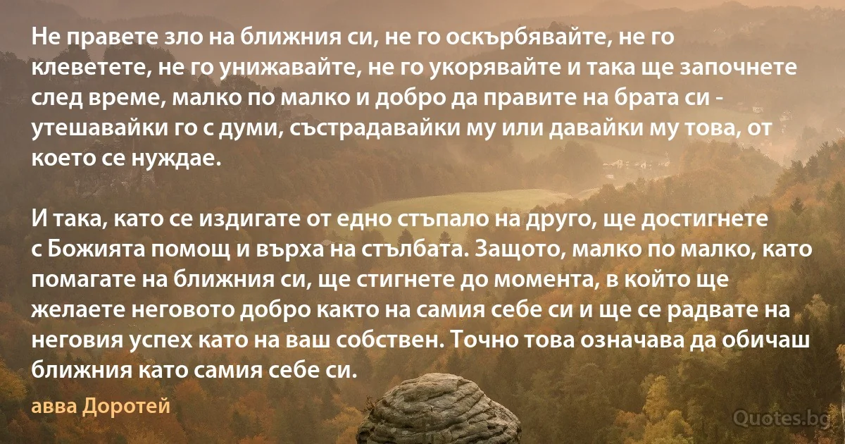 Не правете зло на ближния си, не го оскърбявайте, не го клеветете, не го унижавайте, не го укорявайте и така ще започнете след време, малко по малко и добро да правите на брата си - утешавайки го с думи, състрадавайки му или давайки му това, от което се нуждае. 

И така, като се издигате от едно стъпало на друго, ще достигнете с Божията помощ и върха на стълбата. Защото, малко по малко, като помагате на ближния си, ще стигнете до момента, в който ще желаете неговото добро както на самия себе си и ще се радвате на неговия успех като на ваш собствен. Точно това означава да обичаш ближния като самия себе си. (авва Доротей)