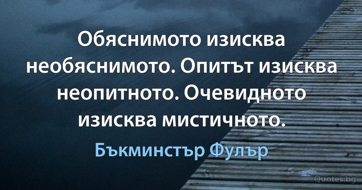 Обяснимото изисква необяснимото. Опитът изисква неопитното. Очевидното изисква мистичното. (Бъкминстър Фулър)