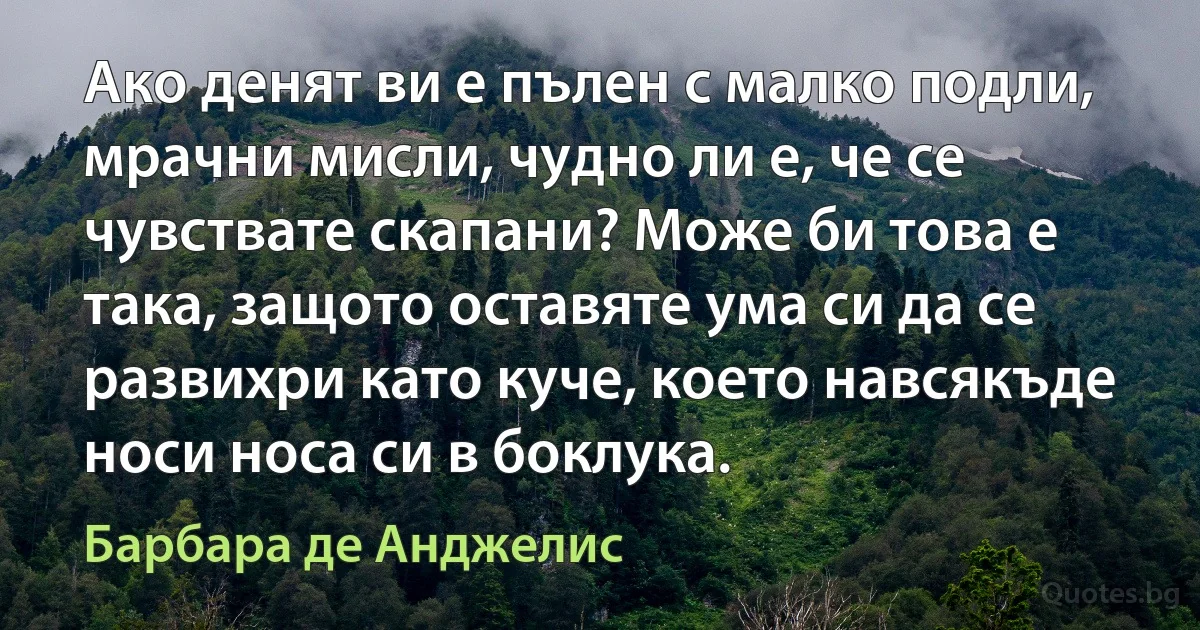 Ако денят ви е пълен с малко подли, мрачни мисли, чудно ли е, че се чувствате скапани? Може би това е така, защото оставяте ума си да се развихри като куче, което навсякъде носи носа си в боклука. (Барбара де Анджелис)