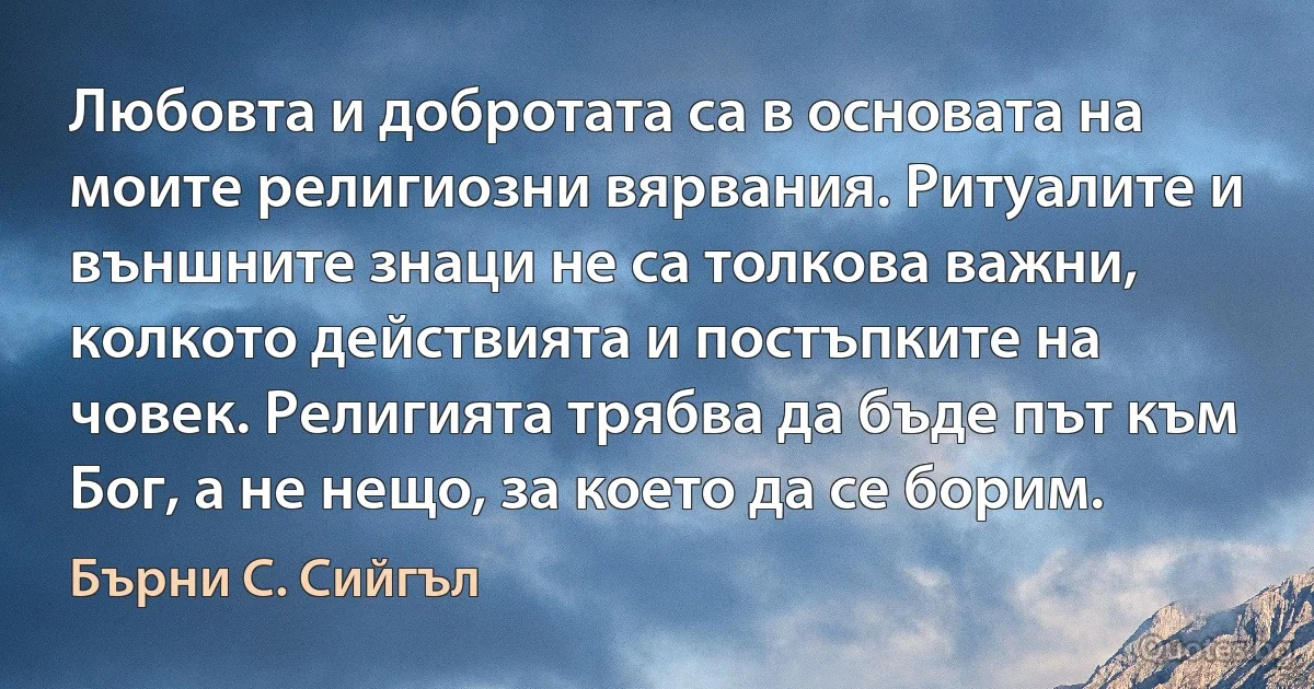 Любовта и добротата са в основата на моите религиозни вярвания. Ритуалите и външните знаци не са толкова важни, колкото действията и постъпките на човек. Религията трябва да бъде път към Бог, а не нещо, за което да се борим. (Бърни С. Сийгъл)