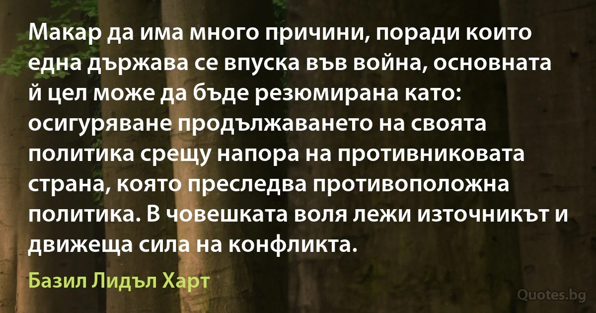 Макар да има много причини, поради които една държава се впуска във война, основната й цел може да бъде резюмирана като: осигуряване продължаването на своята политика срещу напора на противниковата страна, която преследва противоположна политика. В човешката воля лежи източникът и движеща сила на конфликта. (Базил Лидъл Харт)