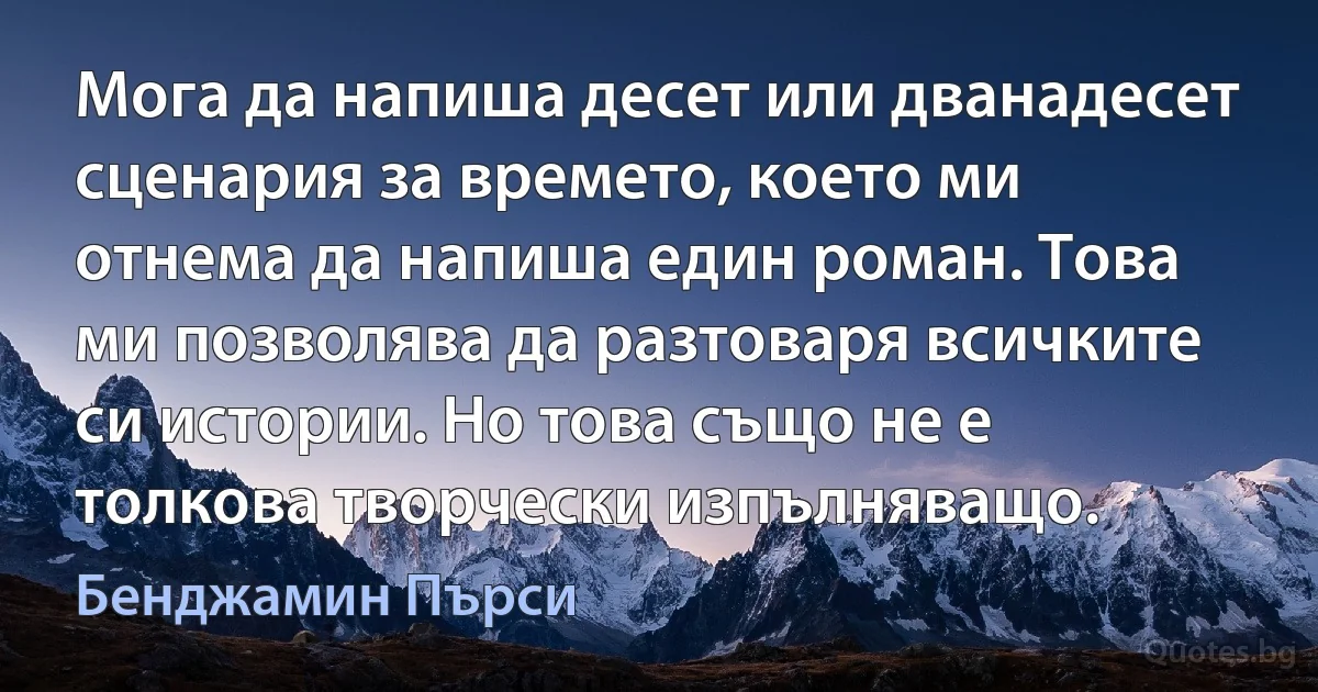 Мога да напиша десет или дванадесет сценария за времето, което ми отнема да напиша един роман. Това ми позволява да разтоваря всичките си истории. Но това също не е толкова творчески изпълняващо. (Бенджамин Пърси)