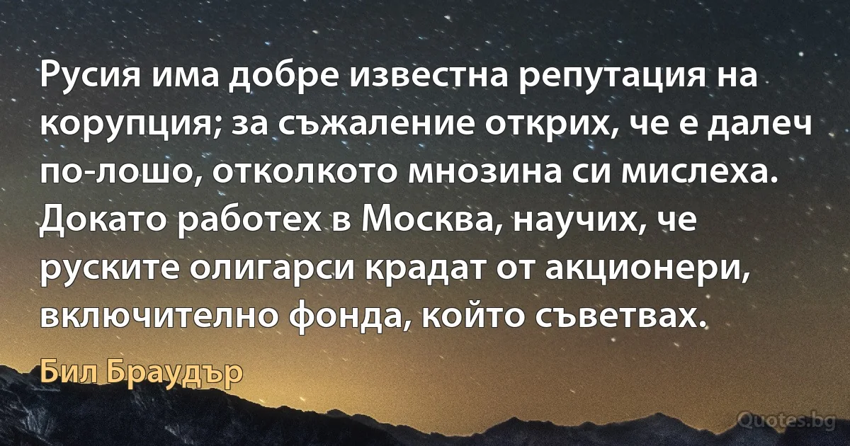 Русия има добре известна репутация на корупция; за съжаление открих, че е далеч по-лошо, отколкото мнозина си мислеха. Докато работех в Москва, научих, че руските олигарси крадат от акционери, включително фонда, който съветвах. (Бил Браудър)