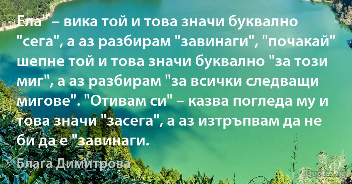 Ела" – вика той и това значи буквално "сега", а аз разбирам "завинаги", "почакай" шепне той и това значи буквално "за този миг", а аз разбирам "за всички следващи мигове". "Отивам си" – казва погледа му и това значи "засега", а аз изтръпвам да не би да е "завинаги. (Блага Димитрова)