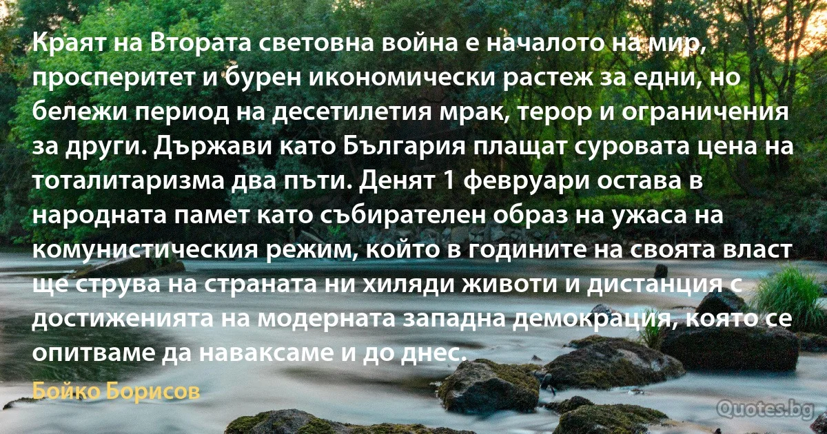 Краят на Втората световна война е началото на мир, просперитет и бурен икономически растеж за едни, но бележи период на десетилетия мрак, терор и ограничения за други. Държави като България плащат суровата цена на тоталитаризма два пъти. Денят 1 февруари остава в народната памет като събирателен образ на ужаса на комунистическия режим, който в годините на своята власт ще струва на страната ни хиляди животи и дистанция с достиженията на модерната западна демокрация, която се опитваме да наваксаме и до днес. (Бойко Борисов)