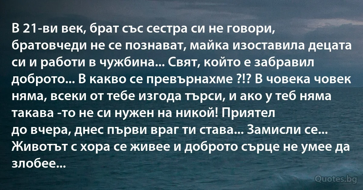 В 21-ви век, брат със сестра си не говори, братовчеди не се познават, майка изоставила децата си и работи в чужбина... Свят, който е забравил доброто... В какво се превърнахме ?!? В човека човек няма, всеки от тебе изгода търси, и ако у теб няма такава -то не си нужен на никой! Приятел 
до вчера, днес първи враг ти става... Замисли се... Животът с хора се живее и доброто сърце не умее да злобее... (INZ BG)