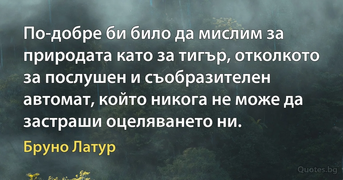 По-добре би било да мислим за природата като за тигър, отколкото за послушен и съобразителен автомат, който никога не може да застраши оцеляването ни. (Бруно Латур)