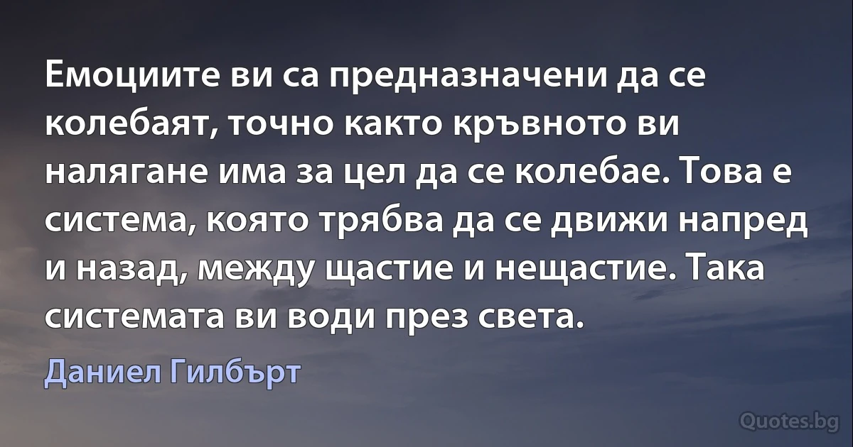 Емоциите ви са предназначени да се колебаят, точно както кръвното ви налягане има за цел да се колебае. Това е система, която трябва да се движи напред и назад, между щастие и нещастие. Така системата ви води през света. (Даниел Гилбърт)