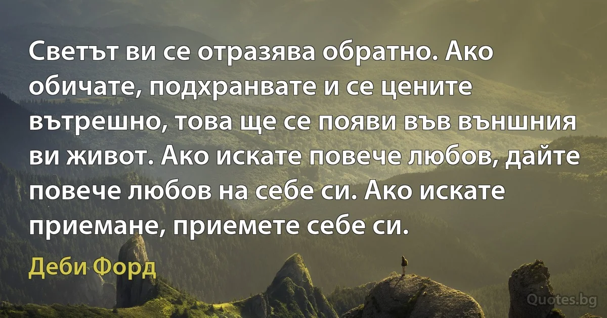 Светът ви се отразява обратно. Ако обичате, подхранвате и се цените вътрешно, това ще се появи във външния ви живот. Ако искате повече любов, дайте повече любов на себе си. Ако искате приемане, приемете себе си. (Деби Форд)