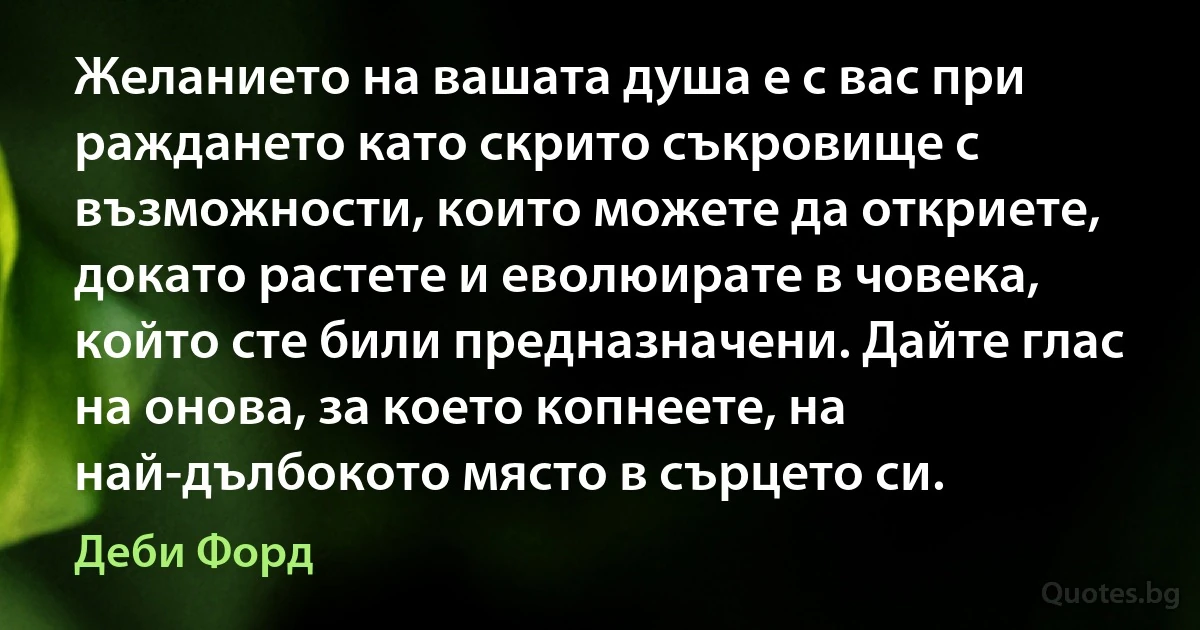 Желанието на вашата душа е с вас при раждането като скрито съкровище с възможности, които можете да откриете, докато растете и еволюирате в човека, който сте били предназначени. Дайте глас на онова, за което копнеете, на най-дълбокото място в сърцето си. (Деби Форд)